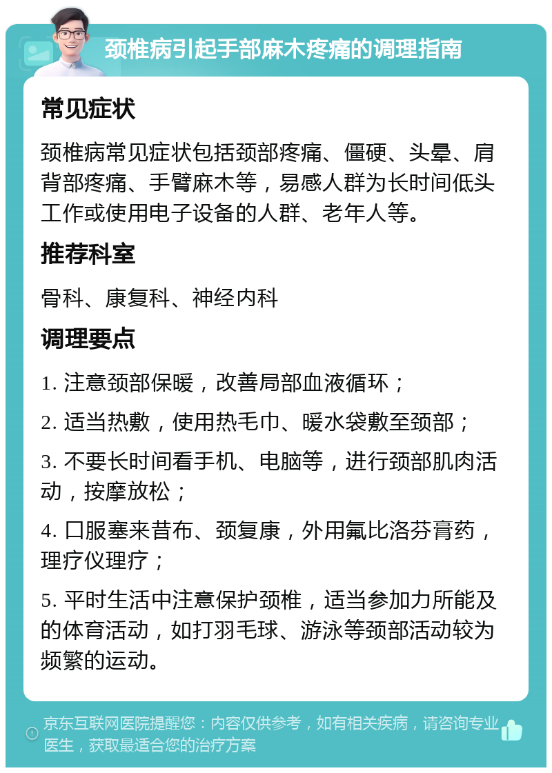 颈椎病引起手部麻木疼痛的调理指南 常见症状 颈椎病常见症状包括颈部疼痛、僵硬、头晕、肩背部疼痛、手臂麻木等，易感人群为长时间低头工作或使用电子设备的人群、老年人等。 推荐科室 骨科、康复科、神经内科 调理要点 1. 注意颈部保暖，改善局部血液循环； 2. 适当热敷，使用热毛巾、暖水袋敷至颈部； 3. 不要长时间看手机、电脑等，进行颈部肌肉活动，按摩放松； 4. 口服塞来昔布、颈复康，外用氟比洛芬膏药，理疗仪理疗； 5. 平时生活中注意保护颈椎，适当参加力所能及的体育活动，如打羽毛球、游泳等颈部活动较为频繁的运动。