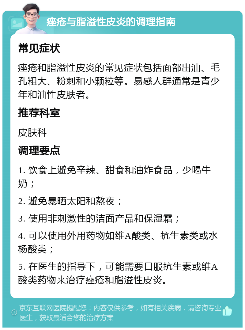 痤疮与脂溢性皮炎的调理指南 常见症状 痤疮和脂溢性皮炎的常见症状包括面部出油、毛孔粗大、粉刺和小颗粒等。易感人群通常是青少年和油性皮肤者。 推荐科室 皮肤科 调理要点 1. 饮食上避免辛辣、甜食和油炸食品，少喝牛奶； 2. 避免暴晒太阳和熬夜； 3. 使用非刺激性的洁面产品和保湿霜； 4. 可以使用外用药物如维A酸类、抗生素类或水杨酸类； 5. 在医生的指导下，可能需要口服抗生素或维A酸类药物来治疗痤疮和脂溢性皮炎。