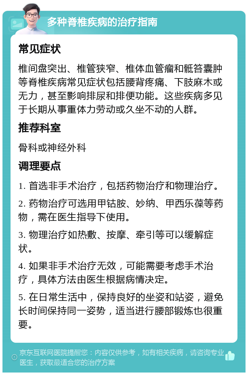 多种脊椎疾病的治疗指南 常见症状 椎间盘突出、椎管狭窄、椎体血管瘤和骶笞囊肿等脊椎疾病常见症状包括腰背疼痛、下肢麻木或无力，甚至影响排尿和排便功能。这些疾病多见于长期从事重体力劳动或久坐不动的人群。 推荐科室 骨科或神经外科 调理要点 1. 首选非手术治疗，包括药物治疗和物理治疗。 2. 药物治疗可选用甲钴胺、妙纳、甲西乐葆等药物，需在医生指导下使用。 3. 物理治疗如热敷、按摩、牵引等可以缓解症状。 4. 如果非手术治疗无效，可能需要考虑手术治疗，具体方法由医生根据病情决定。 5. 在日常生活中，保持良好的坐姿和站姿，避免长时间保持同一姿势，适当进行腰部锻炼也很重要。