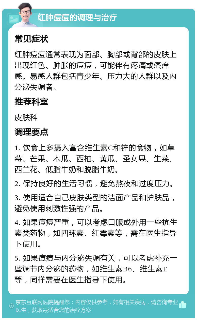 红肿痘痘的调理与治疗 常见症状 红肿痘痘通常表现为面部、胸部或背部的皮肤上出现红色、肿胀的痘痘，可能伴有疼痛或瘙痒感。易感人群包括青少年、压力大的人群以及内分泌失调者。 推荐科室 皮肤科 调理要点 1. 饮食上多摄入富含维生素C和锌的食物，如草莓、芒果、木瓜、西柚、黄瓜、圣女果、生菜、西兰花、低脂牛奶和脱脂牛奶。 2. 保持良好的生活习惯，避免熬夜和过度压力。 3. 使用适合自己皮肤类型的洁面产品和护肤品，避免使用刺激性强的产品。 4. 如果痘痘严重，可以考虑口服或外用一些抗生素类药物，如四环素、红霉素等，需在医生指导下使用。 5. 如果痘痘与内分泌失调有关，可以考虑补充一些调节内分泌的药物，如维生素B6、维生素E等，同样需要在医生指导下使用。