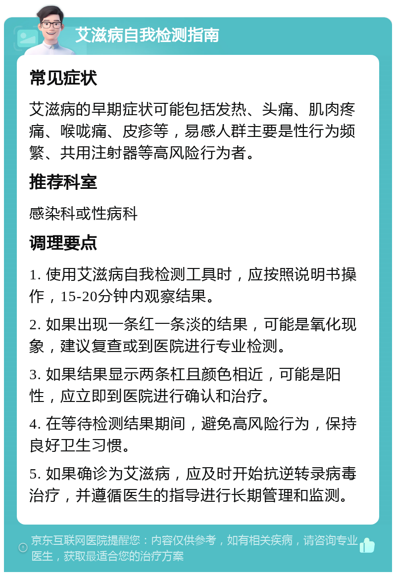 艾滋病自我检测指南 常见症状 艾滋病的早期症状可能包括发热、头痛、肌肉疼痛、喉咙痛、皮疹等，易感人群主要是性行为频繁、共用注射器等高风险行为者。 推荐科室 感染科或性病科 调理要点 1. 使用艾滋病自我检测工具时，应按照说明书操作，15-20分钟内观察结果。 2. 如果出现一条红一条淡的结果，可能是氧化现象，建议复查或到医院进行专业检测。 3. 如果结果显示两条杠且颜色相近，可能是阳性，应立即到医院进行确认和治疗。 4. 在等待检测结果期间，避免高风险行为，保持良好卫生习惯。 5. 如果确诊为艾滋病，应及时开始抗逆转录病毒治疗，并遵循医生的指导进行长期管理和监测。