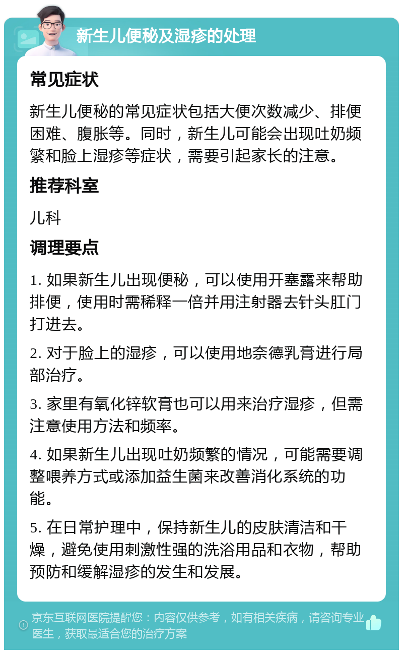 新生儿便秘及湿疹的处理 常见症状 新生儿便秘的常见症状包括大便次数减少、排便困难、腹胀等。同时，新生儿可能会出现吐奶频繁和脸上湿疹等症状，需要引起家长的注意。 推荐科室 儿科 调理要点 1. 如果新生儿出现便秘，可以使用开塞露来帮助排便，使用时需稀释一倍并用注射器去针头肛门打进去。 2. 对于脸上的湿疹，可以使用地奈德乳膏进行局部治疗。 3. 家里有氧化锌软膏也可以用来治疗湿疹，但需注意使用方法和频率。 4. 如果新生儿出现吐奶频繁的情况，可能需要调整喂养方式或添加益生菌来改善消化系统的功能。 5. 在日常护理中，保持新生儿的皮肤清洁和干燥，避免使用刺激性强的洗浴用品和衣物，帮助预防和缓解湿疹的发生和发展。