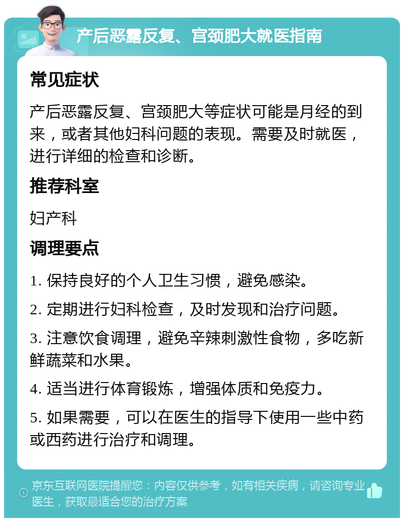 产后恶露反复、宫颈肥大就医指南 常见症状 产后恶露反复、宫颈肥大等症状可能是月经的到来，或者其他妇科问题的表现。需要及时就医，进行详细的检查和诊断。 推荐科室 妇产科 调理要点 1. 保持良好的个人卫生习惯，避免感染。 2. 定期进行妇科检查，及时发现和治疗问题。 3. 注意饮食调理，避免辛辣刺激性食物，多吃新鲜蔬菜和水果。 4. 适当进行体育锻炼，增强体质和免疫力。 5. 如果需要，可以在医生的指导下使用一些中药或西药进行治疗和调理。