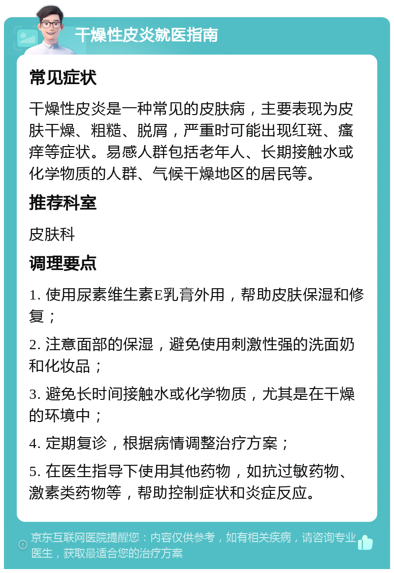 干燥性皮炎就医指南 常见症状 干燥性皮炎是一种常见的皮肤病，主要表现为皮肤干燥、粗糙、脱屑，严重时可能出现红斑、瘙痒等症状。易感人群包括老年人、长期接触水或化学物质的人群、气候干燥地区的居民等。 推荐科室 皮肤科 调理要点 1. 使用尿素维生素E乳膏外用，帮助皮肤保湿和修复； 2. 注意面部的保湿，避免使用刺激性强的洗面奶和化妆品； 3. 避免长时间接触水或化学物质，尤其是在干燥的环境中； 4. 定期复诊，根据病情调整治疗方案； 5. 在医生指导下使用其他药物，如抗过敏药物、激素类药物等，帮助控制症状和炎症反应。