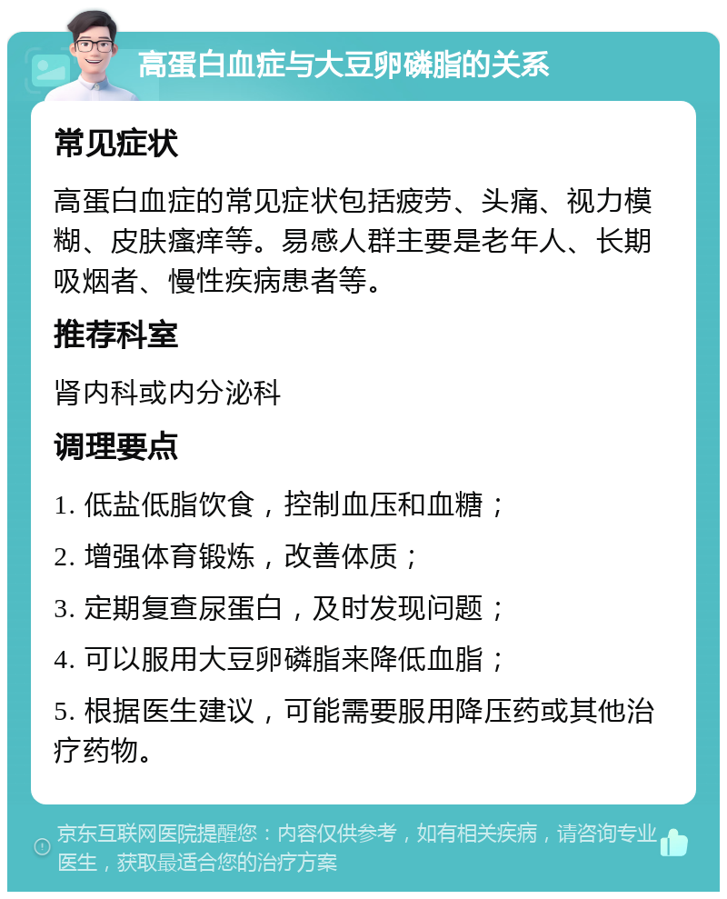 高蛋白血症与大豆卵磷脂的关系 常见症状 高蛋白血症的常见症状包括疲劳、头痛、视力模糊、皮肤瘙痒等。易感人群主要是老年人、长期吸烟者、慢性疾病患者等。 推荐科室 肾内科或内分泌科 调理要点 1. 低盐低脂饮食，控制血压和血糖； 2. 增强体育锻炼，改善体质； 3. 定期复查尿蛋白，及时发现问题； 4. 可以服用大豆卵磷脂来降低血脂； 5. 根据医生建议，可能需要服用降压药或其他治疗药物。