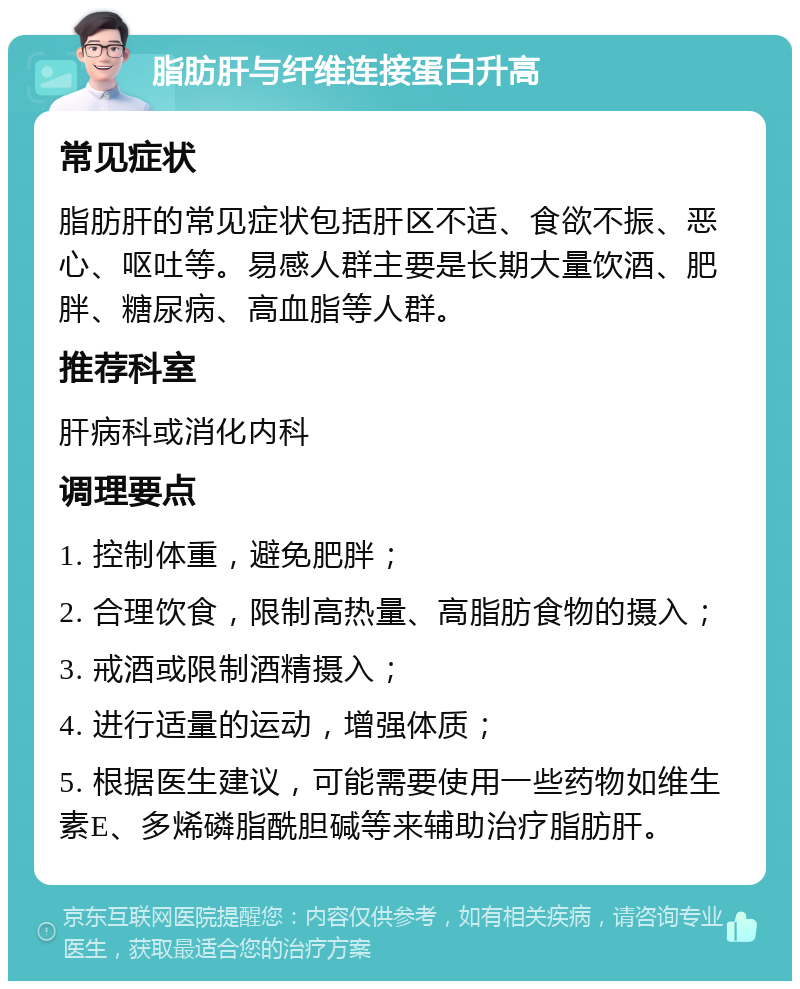 脂肪肝与纤维连接蛋白升高 常见症状 脂肪肝的常见症状包括肝区不适、食欲不振、恶心、呕吐等。易感人群主要是长期大量饮酒、肥胖、糖尿病、高血脂等人群。 推荐科室 肝病科或消化内科 调理要点 1. 控制体重，避免肥胖； 2. 合理饮食，限制高热量、高脂肪食物的摄入； 3. 戒酒或限制酒精摄入； 4. 进行适量的运动，增强体质； 5. 根据医生建议，可能需要使用一些药物如维生素E、多烯磷脂酰胆碱等来辅助治疗脂肪肝。