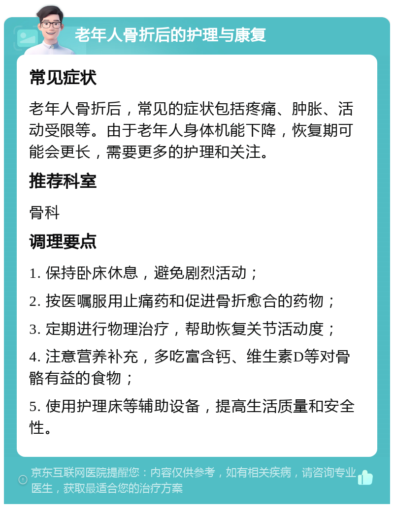 老年人骨折后的护理与康复 常见症状 老年人骨折后，常见的症状包括疼痛、肿胀、活动受限等。由于老年人身体机能下降，恢复期可能会更长，需要更多的护理和关注。 推荐科室 骨科 调理要点 1. 保持卧床休息，避免剧烈活动； 2. 按医嘱服用止痛药和促进骨折愈合的药物； 3. 定期进行物理治疗，帮助恢复关节活动度； 4. 注意营养补充，多吃富含钙、维生素D等对骨骼有益的食物； 5. 使用护理床等辅助设备，提高生活质量和安全性。