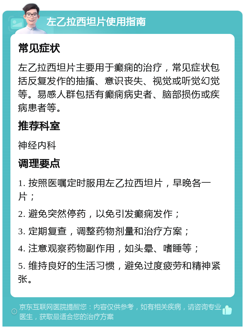 左乙拉西坦片使用指南 常见症状 左乙拉西坦片主要用于癫痫的治疗，常见症状包括反复发作的抽搐、意识丧失、视觉或听觉幻觉等。易感人群包括有癫痫病史者、脑部损伤或疾病患者等。 推荐科室 神经内科 调理要点 1. 按照医嘱定时服用左乙拉西坦片，早晚各一片； 2. 避免突然停药，以免引发癫痫发作； 3. 定期复查，调整药物剂量和治疗方案； 4. 注意观察药物副作用，如头晕、嗜睡等； 5. 维持良好的生活习惯，避免过度疲劳和精神紧张。