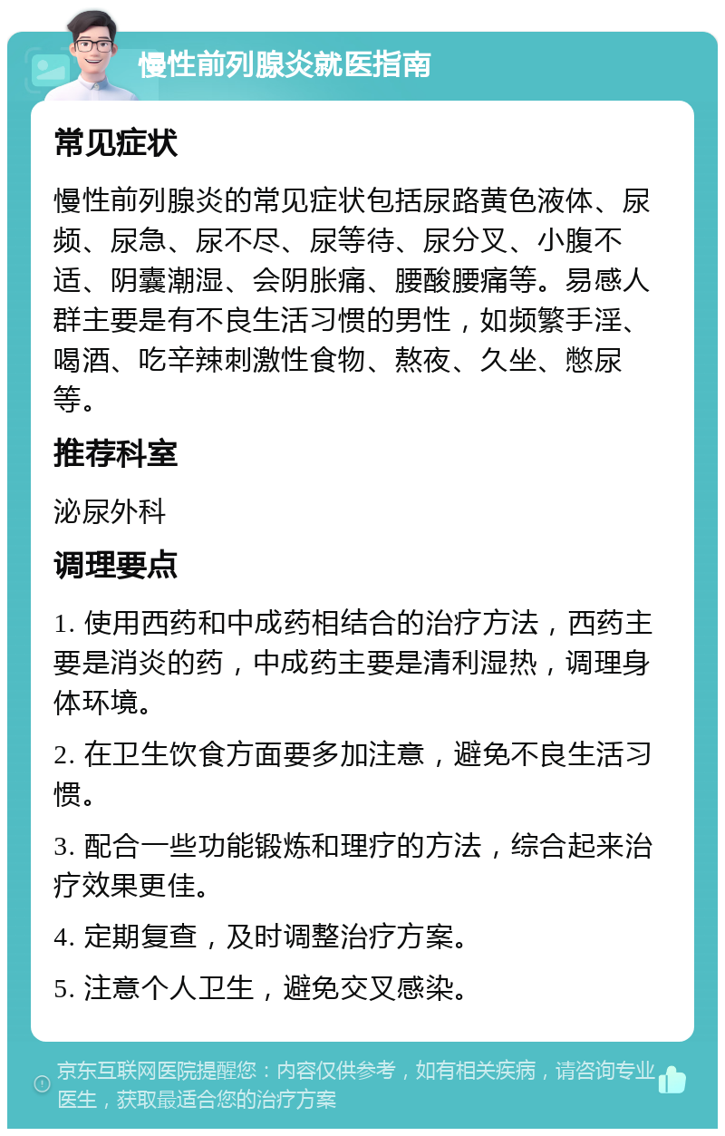 慢性前列腺炎就医指南 常见症状 慢性前列腺炎的常见症状包括尿路黄色液体、尿频、尿急、尿不尽、尿等待、尿分叉、小腹不适、阴囊潮湿、会阴胀痛、腰酸腰痛等。易感人群主要是有不良生活习惯的男性，如频繁手淫、喝酒、吃辛辣刺激性食物、熬夜、久坐、憋尿等。 推荐科室 泌尿外科 调理要点 1. 使用西药和中成药相结合的治疗方法，西药主要是消炎的药，中成药主要是清利湿热，调理身体环境。 2. 在卫生饮食方面要多加注意，避免不良生活习惯。 3. 配合一些功能锻炼和理疗的方法，综合起来治疗效果更佳。 4. 定期复查，及时调整治疗方案。 5. 注意个人卫生，避免交叉感染。