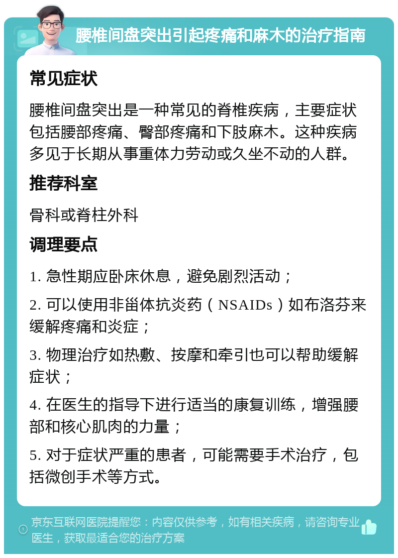 腰椎间盘突出引起疼痛和麻木的治疗指南 常见症状 腰椎间盘突出是一种常见的脊椎疾病，主要症状包括腰部疼痛、臀部疼痛和下肢麻木。这种疾病多见于长期从事重体力劳动或久坐不动的人群。 推荐科室 骨科或脊柱外科 调理要点 1. 急性期应卧床休息，避免剧烈活动； 2. 可以使用非甾体抗炎药（NSAIDs）如布洛芬来缓解疼痛和炎症； 3. 物理治疗如热敷、按摩和牵引也可以帮助缓解症状； 4. 在医生的指导下进行适当的康复训练，增强腰部和核心肌肉的力量； 5. 对于症状严重的患者，可能需要手术治疗，包括微创手术等方式。