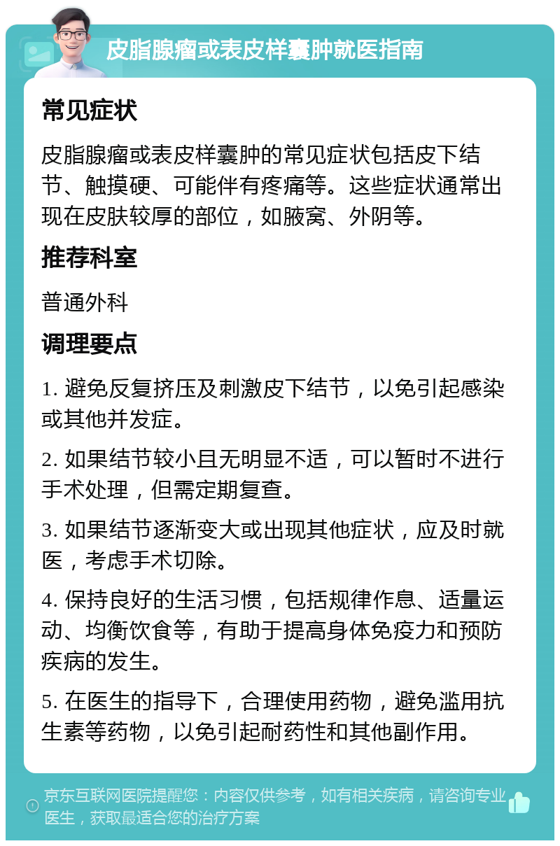 皮脂腺瘤或表皮样囊肿就医指南 常见症状 皮脂腺瘤或表皮样囊肿的常见症状包括皮下结节、触摸硬、可能伴有疼痛等。这些症状通常出现在皮肤较厚的部位，如腋窝、外阴等。 推荐科室 普通外科 调理要点 1. 避免反复挤压及刺激皮下结节，以免引起感染或其他并发症。 2. 如果结节较小且无明显不适，可以暂时不进行手术处理，但需定期复查。 3. 如果结节逐渐变大或出现其他症状，应及时就医，考虑手术切除。 4. 保持良好的生活习惯，包括规律作息、适量运动、均衡饮食等，有助于提高身体免疫力和预防疾病的发生。 5. 在医生的指导下，合理使用药物，避免滥用抗生素等药物，以免引起耐药性和其他副作用。