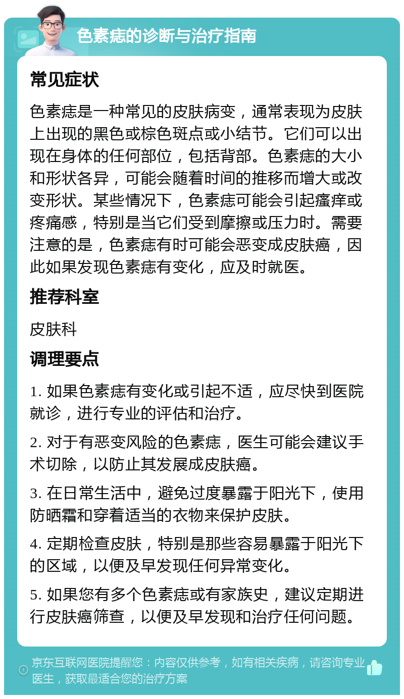 色素痣的诊断与治疗指南 常见症状 色素痣是一种常见的皮肤病变，通常表现为皮肤上出现的黑色或棕色斑点或小结节。它们可以出现在身体的任何部位，包括背部。色素痣的大小和形状各异，可能会随着时间的推移而增大或改变形状。某些情况下，色素痣可能会引起瘙痒或疼痛感，特别是当它们受到摩擦或压力时。需要注意的是，色素痣有时可能会恶变成皮肤癌，因此如果发现色素痣有变化，应及时就医。 推荐科室 皮肤科 调理要点 1. 如果色素痣有变化或引起不适，应尽快到医院就诊，进行专业的评估和治疗。 2. 对于有恶变风险的色素痣，医生可能会建议手术切除，以防止其发展成皮肤癌。 3. 在日常生活中，避免过度暴露于阳光下，使用防晒霜和穿着适当的衣物来保护皮肤。 4. 定期检查皮肤，特别是那些容易暴露于阳光下的区域，以便及早发现任何异常变化。 5. 如果您有多个色素痣或有家族史，建议定期进行皮肤癌筛查，以便及早发现和治疗任何问题。