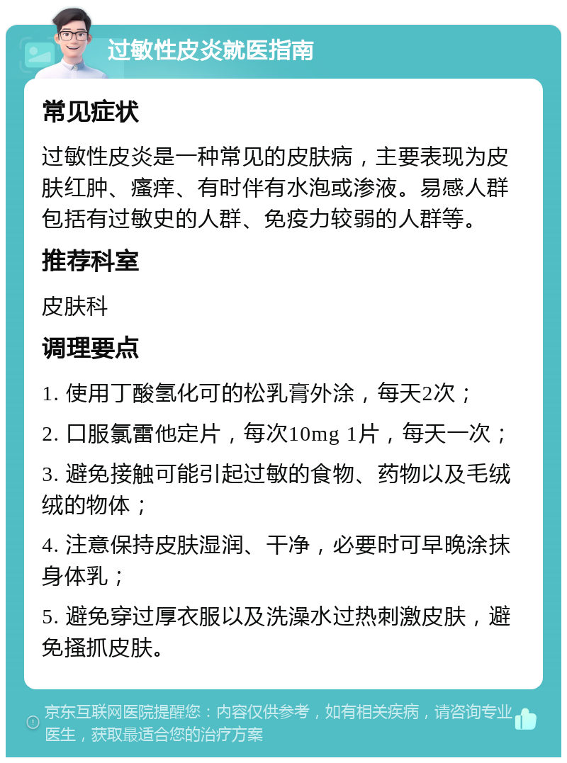 过敏性皮炎就医指南 常见症状 过敏性皮炎是一种常见的皮肤病，主要表现为皮肤红肿、瘙痒、有时伴有水泡或渗液。易感人群包括有过敏史的人群、免疫力较弱的人群等。 推荐科室 皮肤科 调理要点 1. 使用丁酸氢化可的松乳膏外涂，每天2次； 2. 口服氯雷他定片，每次10mg 1片，每天一次； 3. 避免接触可能引起过敏的食物、药物以及毛绒绒的物体； 4. 注意保持皮肤湿润、干净，必要时可早晚涂抹身体乳； 5. 避免穿过厚衣服以及洗澡水过热刺激皮肤，避免搔抓皮肤。