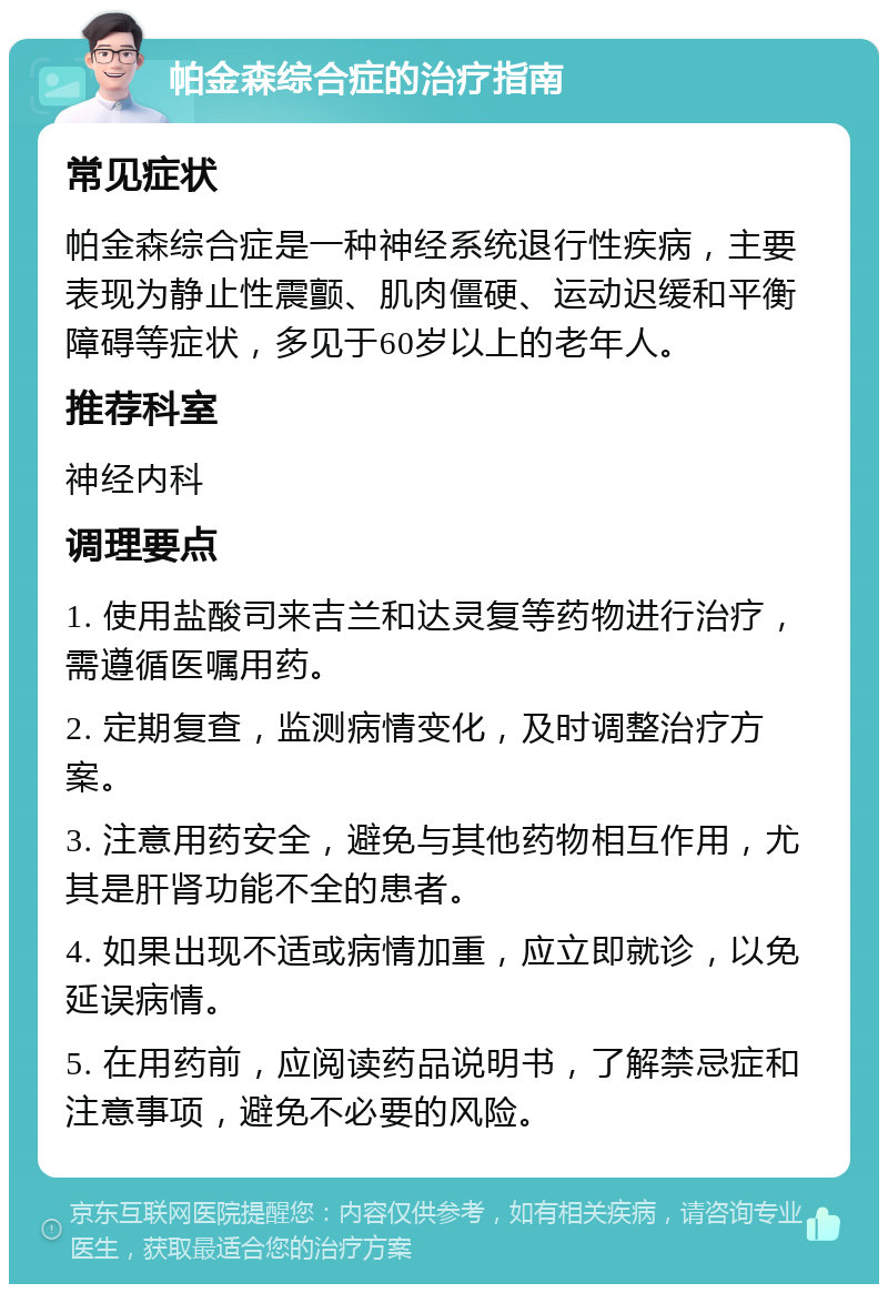 帕金森综合症的治疗指南 常见症状 帕金森综合症是一种神经系统退行性疾病，主要表现为静止性震颤、肌肉僵硬、运动迟缓和平衡障碍等症状，多见于60岁以上的老年人。 推荐科室 神经内科 调理要点 1. 使用盐酸司来吉兰和达灵复等药物进行治疗，需遵循医嘱用药。 2. 定期复查，监测病情变化，及时调整治疗方案。 3. 注意用药安全，避免与其他药物相互作用，尤其是肝肾功能不全的患者。 4. 如果出现不适或病情加重，应立即就诊，以免延误病情。 5. 在用药前，应阅读药品说明书，了解禁忌症和注意事项，避免不必要的风险。