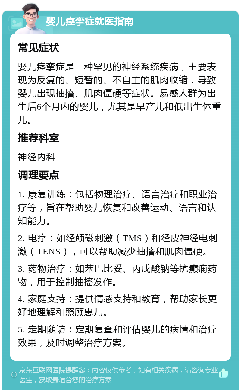 婴儿痉挛症就医指南 常见症状 婴儿痉挛症是一种罕见的神经系统疾病，主要表现为反复的、短暂的、不自主的肌肉收缩，导致婴儿出现抽搐、肌肉僵硬等症状。易感人群为出生后6个月内的婴儿，尤其是早产儿和低出生体重儿。 推荐科室 神经内科 调理要点 1. 康复训练：包括物理治疗、语言治疗和职业治疗等，旨在帮助婴儿恢复和改善运动、语言和认知能力。 2. 电疗：如经颅磁刺激（TMS）和经皮神经电刺激（TENS），可以帮助减少抽搐和肌肉僵硬。 3. 药物治疗：如苯巴比妥、丙戊酸钠等抗癫痫药物，用于控制抽搐发作。 4. 家庭支持：提供情感支持和教育，帮助家长更好地理解和照顾患儿。 5. 定期随访：定期复查和评估婴儿的病情和治疗效果，及时调整治疗方案。