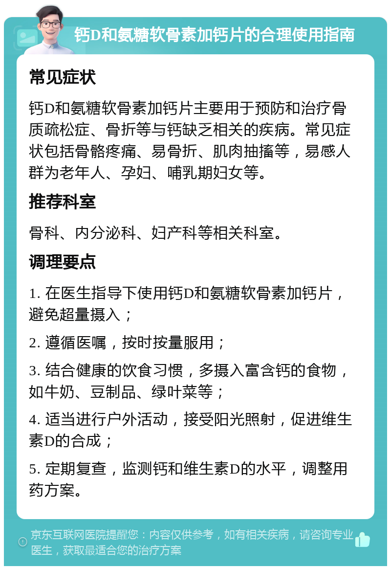 钙D和氨糖软骨素加钙片的合理使用指南 常见症状 钙D和氨糖软骨素加钙片主要用于预防和治疗骨质疏松症、骨折等与钙缺乏相关的疾病。常见症状包括骨骼疼痛、易骨折、肌肉抽搐等，易感人群为老年人、孕妇、哺乳期妇女等。 推荐科室 骨科、内分泌科、妇产科等相关科室。 调理要点 1. 在医生指导下使用钙D和氨糖软骨素加钙片，避免超量摄入； 2. 遵循医嘱，按时按量服用； 3. 结合健康的饮食习惯，多摄入富含钙的食物，如牛奶、豆制品、绿叶菜等； 4. 适当进行户外活动，接受阳光照射，促进维生素D的合成； 5. 定期复查，监测钙和维生素D的水平，调整用药方案。