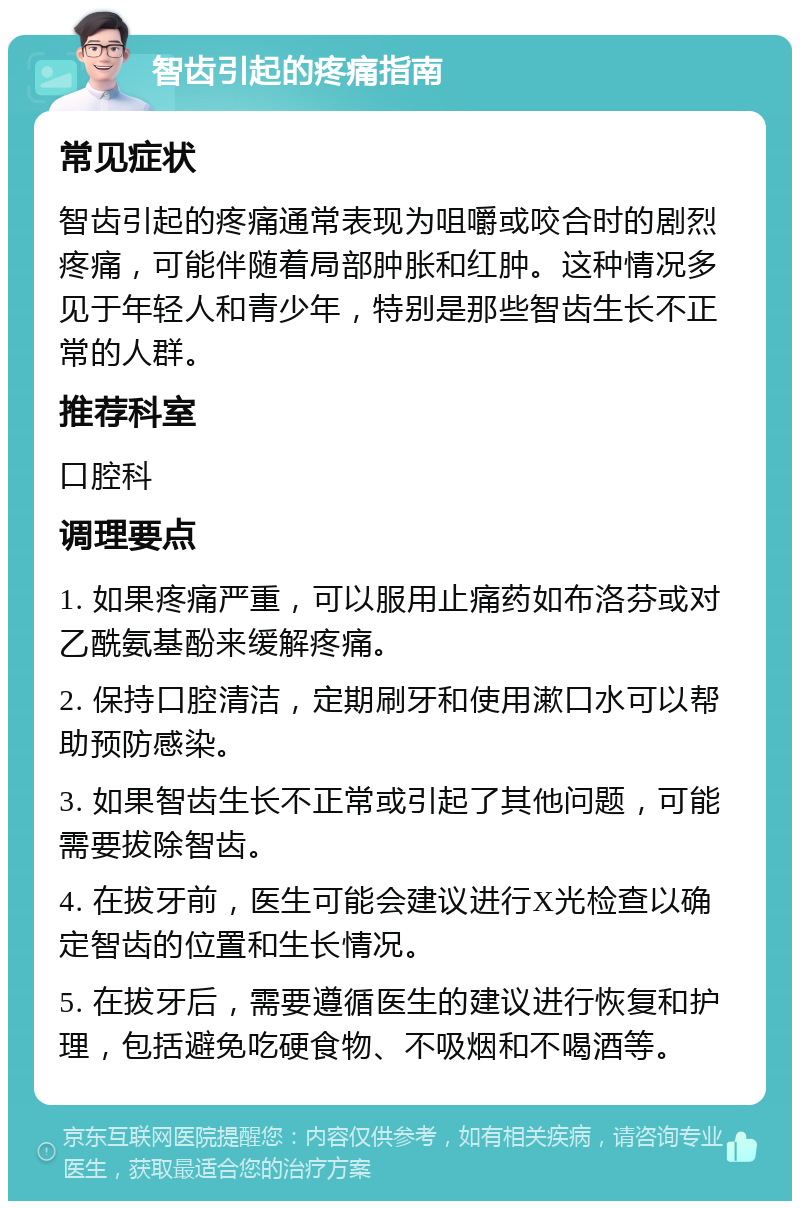 智齿引起的疼痛指南 常见症状 智齿引起的疼痛通常表现为咀嚼或咬合时的剧烈疼痛，可能伴随着局部肿胀和红肿。这种情况多见于年轻人和青少年，特别是那些智齿生长不正常的人群。 推荐科室 口腔科 调理要点 1. 如果疼痛严重，可以服用止痛药如布洛芬或对乙酰氨基酚来缓解疼痛。 2. 保持口腔清洁，定期刷牙和使用漱口水可以帮助预防感染。 3. 如果智齿生长不正常或引起了其他问题，可能需要拔除智齿。 4. 在拔牙前，医生可能会建议进行X光检查以确定智齿的位置和生长情况。 5. 在拔牙后，需要遵循医生的建议进行恢复和护理，包括避免吃硬食物、不吸烟和不喝酒等。