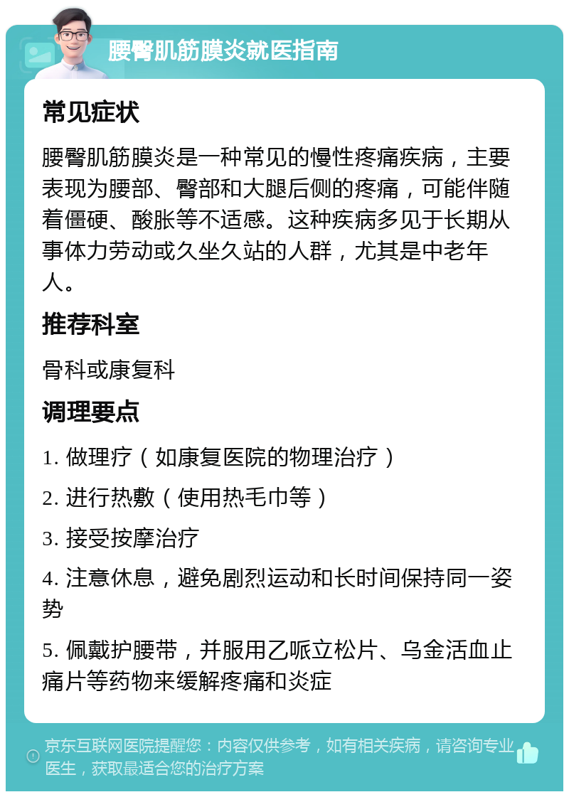 腰臀肌筋膜炎就医指南 常见症状 腰臀肌筋膜炎是一种常见的慢性疼痛疾病，主要表现为腰部、臀部和大腿后侧的疼痛，可能伴随着僵硬、酸胀等不适感。这种疾病多见于长期从事体力劳动或久坐久站的人群，尤其是中老年人。 推荐科室 骨科或康复科 调理要点 1. 做理疗（如康复医院的物理治疗） 2. 进行热敷（使用热毛巾等） 3. 接受按摩治疗 4. 注意休息，避免剧烈运动和长时间保持同一姿势 5. 佩戴护腰带，并服用乙哌立松片、乌金活血止痛片等药物来缓解疼痛和炎症