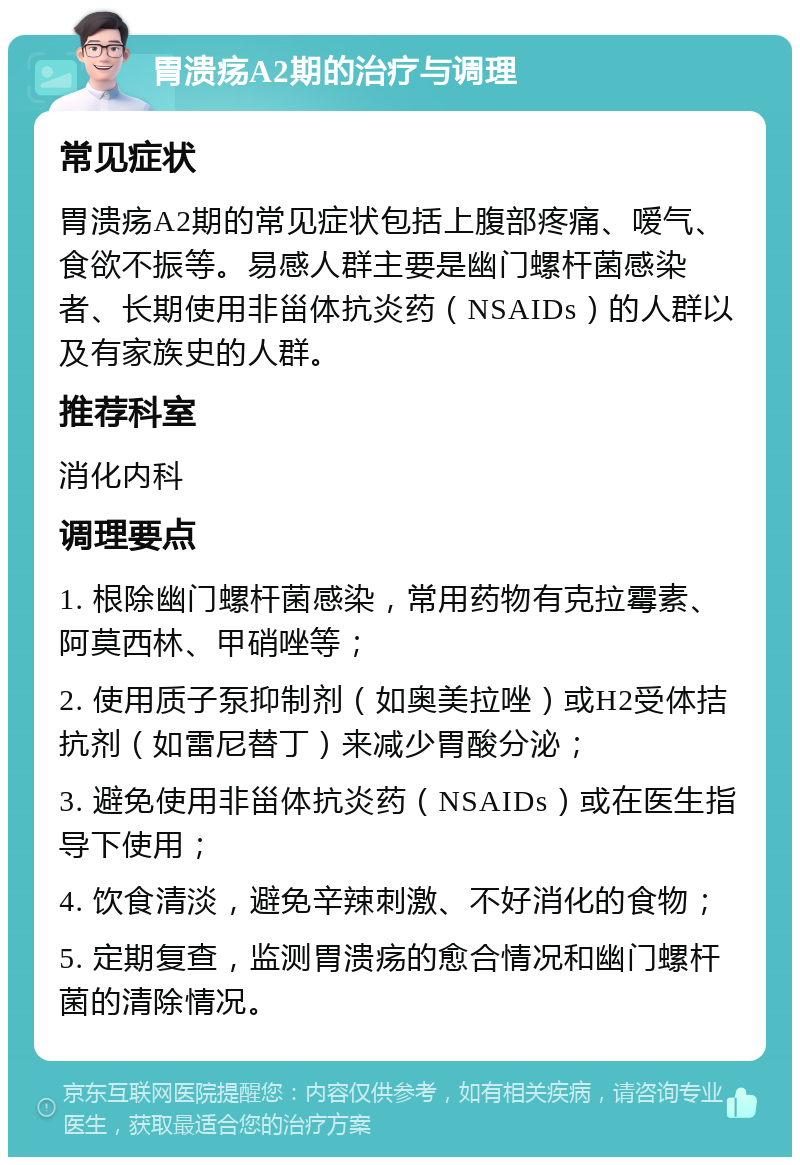 胃溃疡A2期的治疗与调理 常见症状 胃溃疡A2期的常见症状包括上腹部疼痛、嗳气、食欲不振等。易感人群主要是幽门螺杆菌感染者、长期使用非甾体抗炎药（NSAIDs）的人群以及有家族史的人群。 推荐科室 消化内科 调理要点 1. 根除幽门螺杆菌感染，常用药物有克拉霉素、阿莫西林、甲硝唑等； 2. 使用质子泵抑制剂（如奥美拉唑）或H2受体拮抗剂（如雷尼替丁）来减少胃酸分泌； 3. 避免使用非甾体抗炎药（NSAIDs）或在医生指导下使用； 4. 饮食清淡，避免辛辣刺激、不好消化的食物； 5. 定期复查，监测胃溃疡的愈合情况和幽门螺杆菌的清除情况。