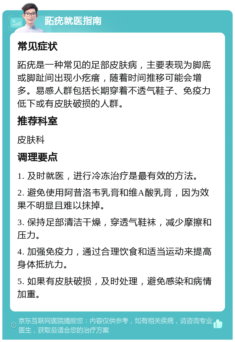 跖疣就医指南 常见症状 跖疣是一种常见的足部皮肤病，主要表现为脚底或脚趾间出现小疙瘩，随着时间推移可能会增多。易感人群包括长期穿着不透气鞋子、免疫力低下或有皮肤破损的人群。 推荐科室 皮肤科 调理要点 1. 及时就医，进行冷冻治疗是最有效的方法。 2. 避免使用阿昔洛韦乳膏和维A酸乳膏，因为效果不明显且难以抹掉。 3. 保持足部清洁干燥，穿透气鞋袜，减少摩擦和压力。 4. 加强免疫力，通过合理饮食和适当运动来提高身体抵抗力。 5. 如果有皮肤破损，及时处理，避免感染和病情加重。