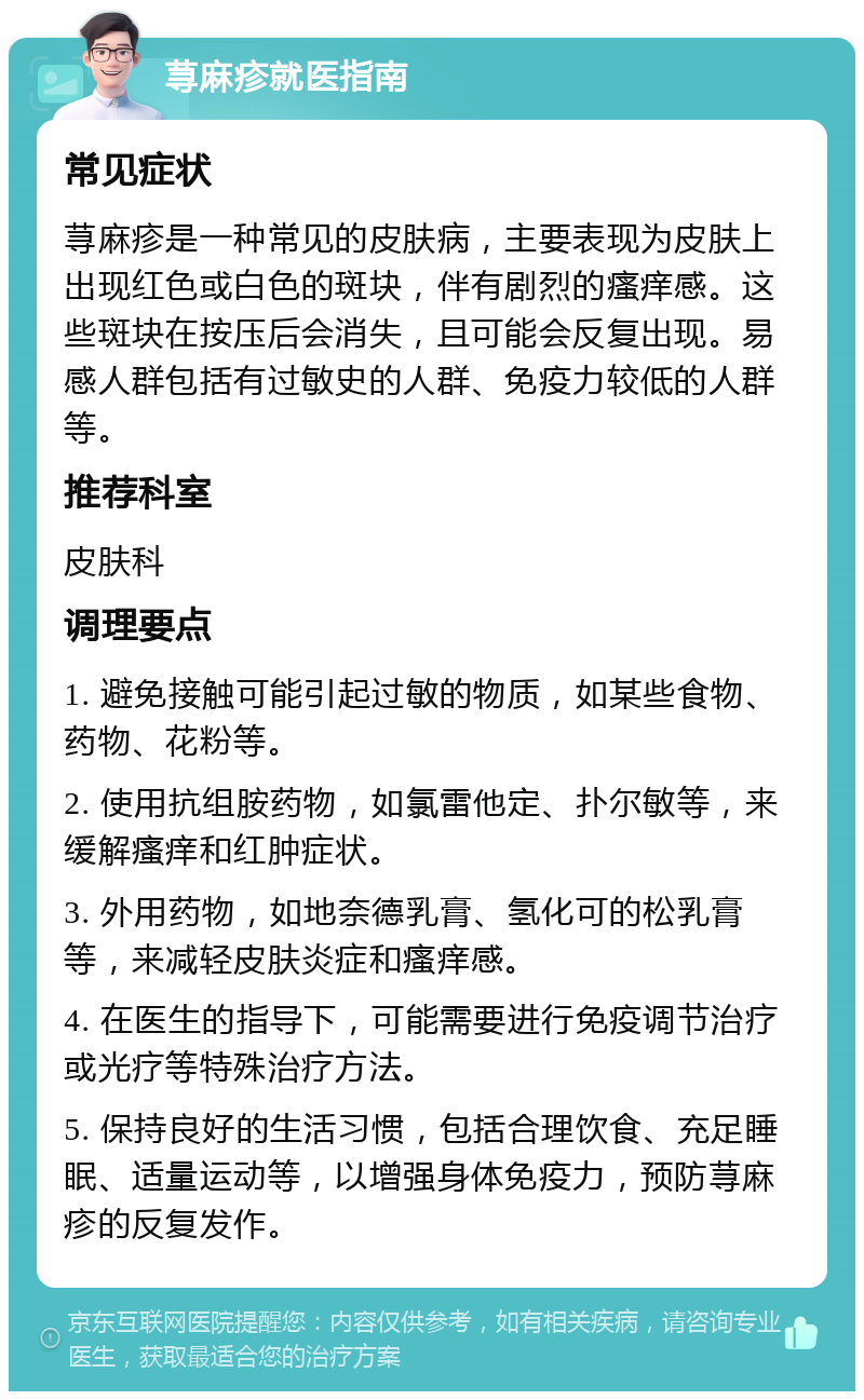 荨麻疹就医指南 常见症状 荨麻疹是一种常见的皮肤病，主要表现为皮肤上出现红色或白色的斑块，伴有剧烈的瘙痒感。这些斑块在按压后会消失，且可能会反复出现。易感人群包括有过敏史的人群、免疫力较低的人群等。 推荐科室 皮肤科 调理要点 1. 避免接触可能引起过敏的物质，如某些食物、药物、花粉等。 2. 使用抗组胺药物，如氯雷他定、扑尔敏等，来缓解瘙痒和红肿症状。 3. 外用药物，如地奈德乳膏、氢化可的松乳膏等，来减轻皮肤炎症和瘙痒感。 4. 在医生的指导下，可能需要进行免疫调节治疗或光疗等特殊治疗方法。 5. 保持良好的生活习惯，包括合理饮食、充足睡眠、适量运动等，以增强身体免疫力，预防荨麻疹的反复发作。