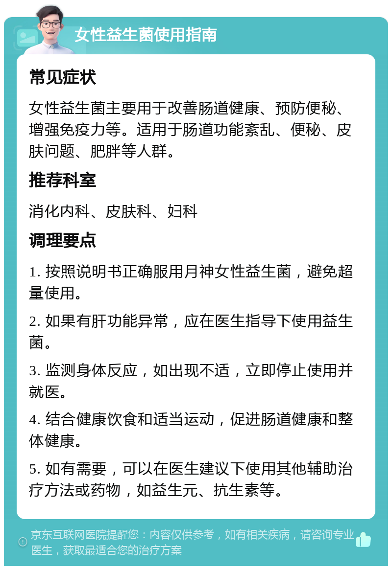 女性益生菌使用指南 常见症状 女性益生菌主要用于改善肠道健康、预防便秘、增强免疫力等。适用于肠道功能紊乱、便秘、皮肤问题、肥胖等人群。 推荐科室 消化内科、皮肤科、妇科 调理要点 1. 按照说明书正确服用月神女性益生菌，避免超量使用。 2. 如果有肝功能异常，应在医生指导下使用益生菌。 3. 监测身体反应，如出现不适，立即停止使用并就医。 4. 结合健康饮食和适当运动，促进肠道健康和整体健康。 5. 如有需要，可以在医生建议下使用其他辅助治疗方法或药物，如益生元、抗生素等。