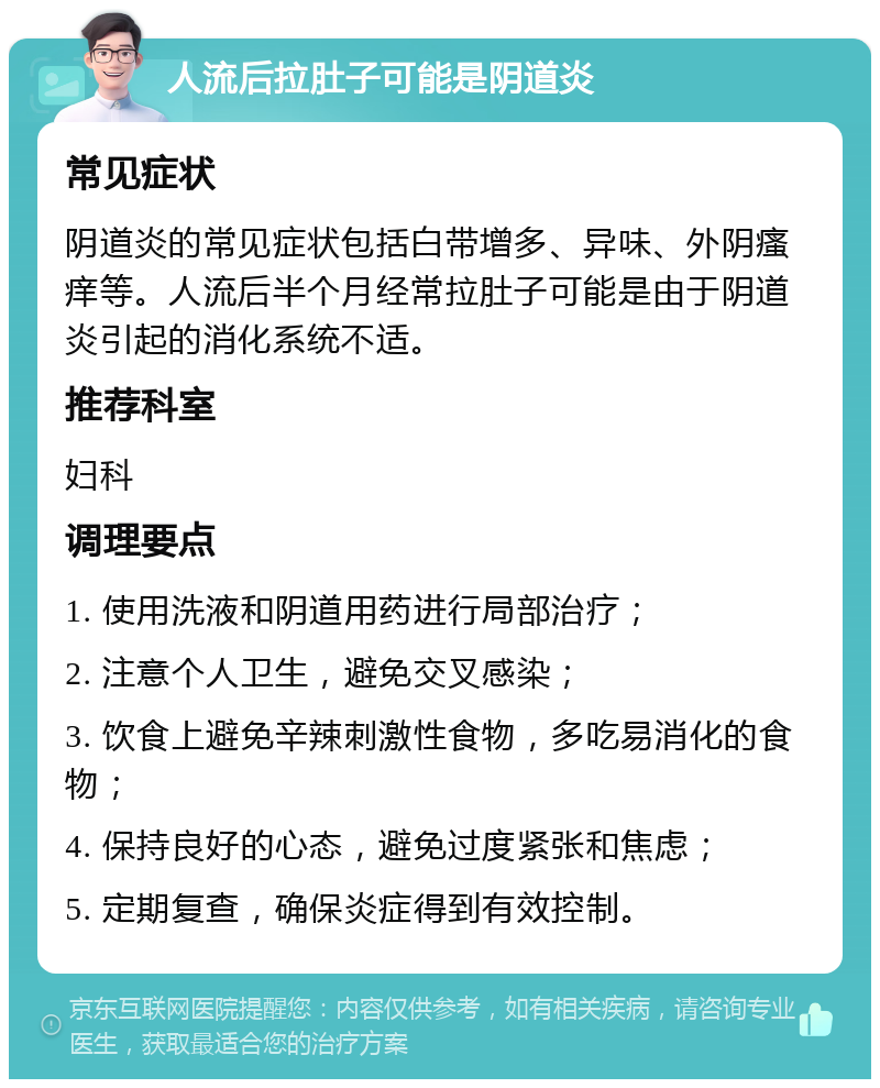 人流后拉肚子可能是阴道炎 常见症状 阴道炎的常见症状包括白带增多、异味、外阴瘙痒等。人流后半个月经常拉肚子可能是由于阴道炎引起的消化系统不适。 推荐科室 妇科 调理要点 1. 使用洗液和阴道用药进行局部治疗； 2. 注意个人卫生，避免交叉感染； 3. 饮食上避免辛辣刺激性食物，多吃易消化的食物； 4. 保持良好的心态，避免过度紧张和焦虑； 5. 定期复查，确保炎症得到有效控制。