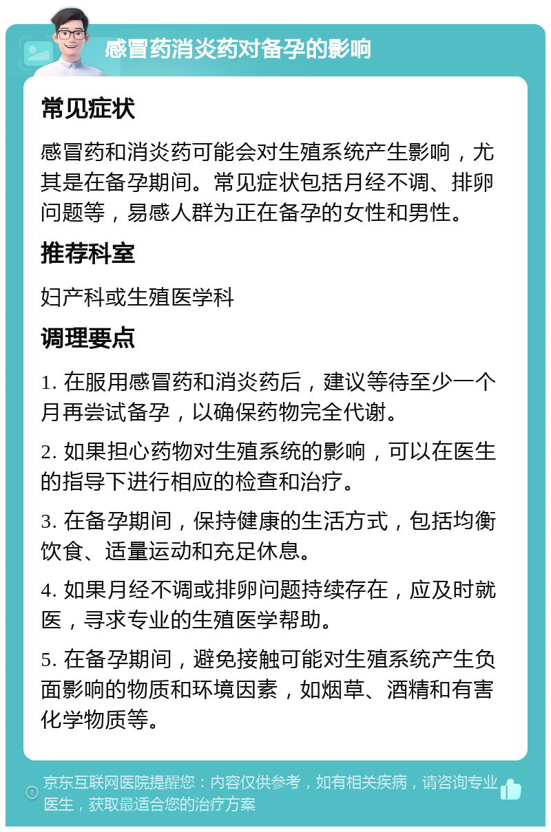 感冒药消炎药对备孕的影响 常见症状 感冒药和消炎药可能会对生殖系统产生影响，尤其是在备孕期间。常见症状包括月经不调、排卵问题等，易感人群为正在备孕的女性和男性。 推荐科室 妇产科或生殖医学科 调理要点 1. 在服用感冒药和消炎药后，建议等待至少一个月再尝试备孕，以确保药物完全代谢。 2. 如果担心药物对生殖系统的影响，可以在医生的指导下进行相应的检查和治疗。 3. 在备孕期间，保持健康的生活方式，包括均衡饮食、适量运动和充足休息。 4. 如果月经不调或排卵问题持续存在，应及时就医，寻求专业的生殖医学帮助。 5. 在备孕期间，避免接触可能对生殖系统产生负面影响的物质和环境因素，如烟草、酒精和有害化学物质等。