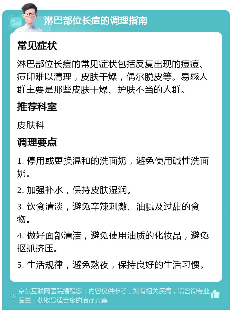 淋巴部位长痘的调理指南 常见症状 淋巴部位长痘的常见症状包括反复出现的痘痘、痘印难以清理，皮肤干燥，偶尔脱皮等。易感人群主要是那些皮肤干燥、护肤不当的人群。 推荐科室 皮肤科 调理要点 1. 停用或更换温和的洗面奶，避免使用碱性洗面奶。 2. 加强补水，保持皮肤湿润。 3. 饮食清淡，避免辛辣刺激、油腻及过甜的食物。 4. 做好面部清洁，避免使用油质的化妆品，避免抠抓挤压。 5. 生活规律，避免熬夜，保持良好的生活习惯。