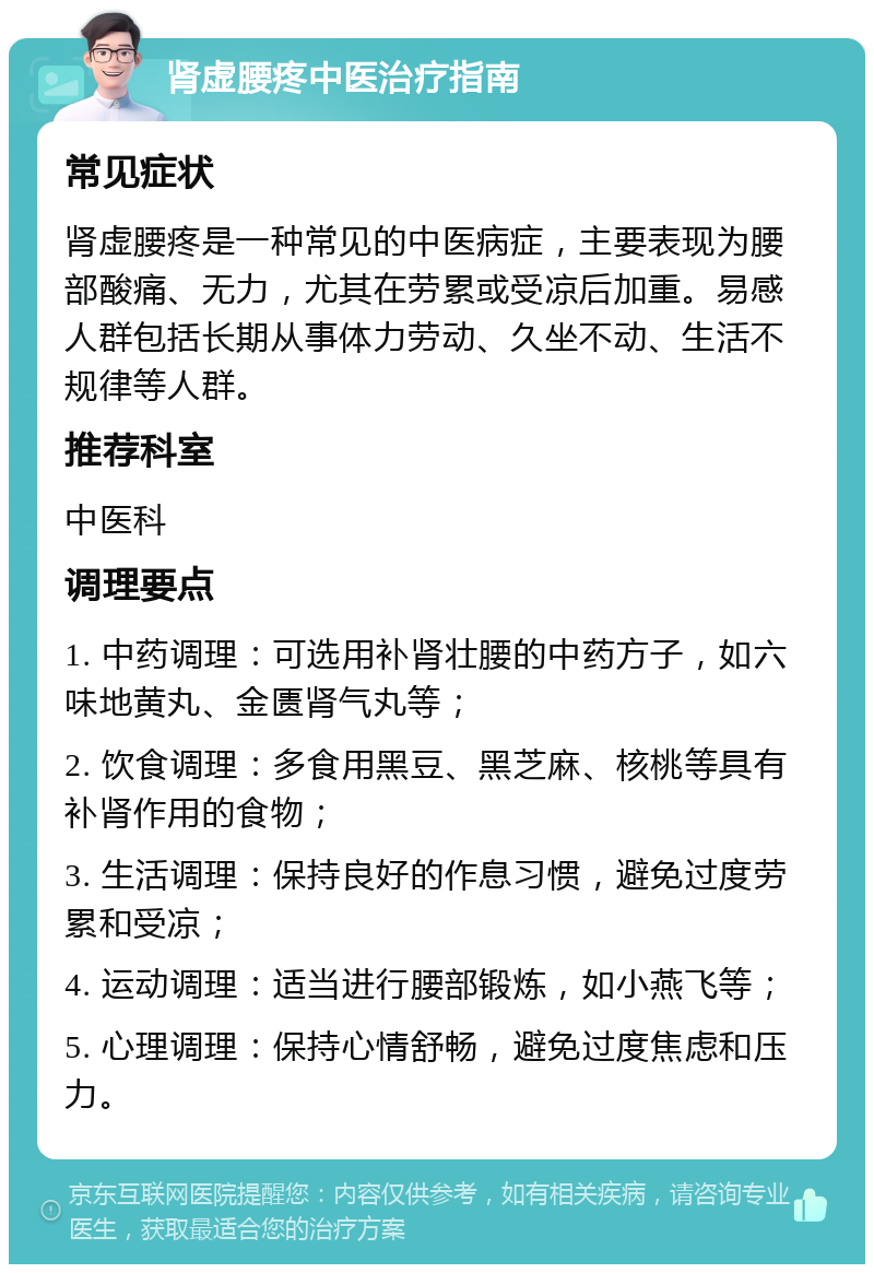 肾虚腰疼中医治疗指南 常见症状 肾虚腰疼是一种常见的中医病症，主要表现为腰部酸痛、无力，尤其在劳累或受凉后加重。易感人群包括长期从事体力劳动、久坐不动、生活不规律等人群。 推荐科室 中医科 调理要点 1. 中药调理：可选用补肾壮腰的中药方子，如六味地黄丸、金匮肾气丸等； 2. 饮食调理：多食用黑豆、黑芝麻、核桃等具有补肾作用的食物； 3. 生活调理：保持良好的作息习惯，避免过度劳累和受凉； 4. 运动调理：适当进行腰部锻炼，如小燕飞等； 5. 心理调理：保持心情舒畅，避免过度焦虑和压力。