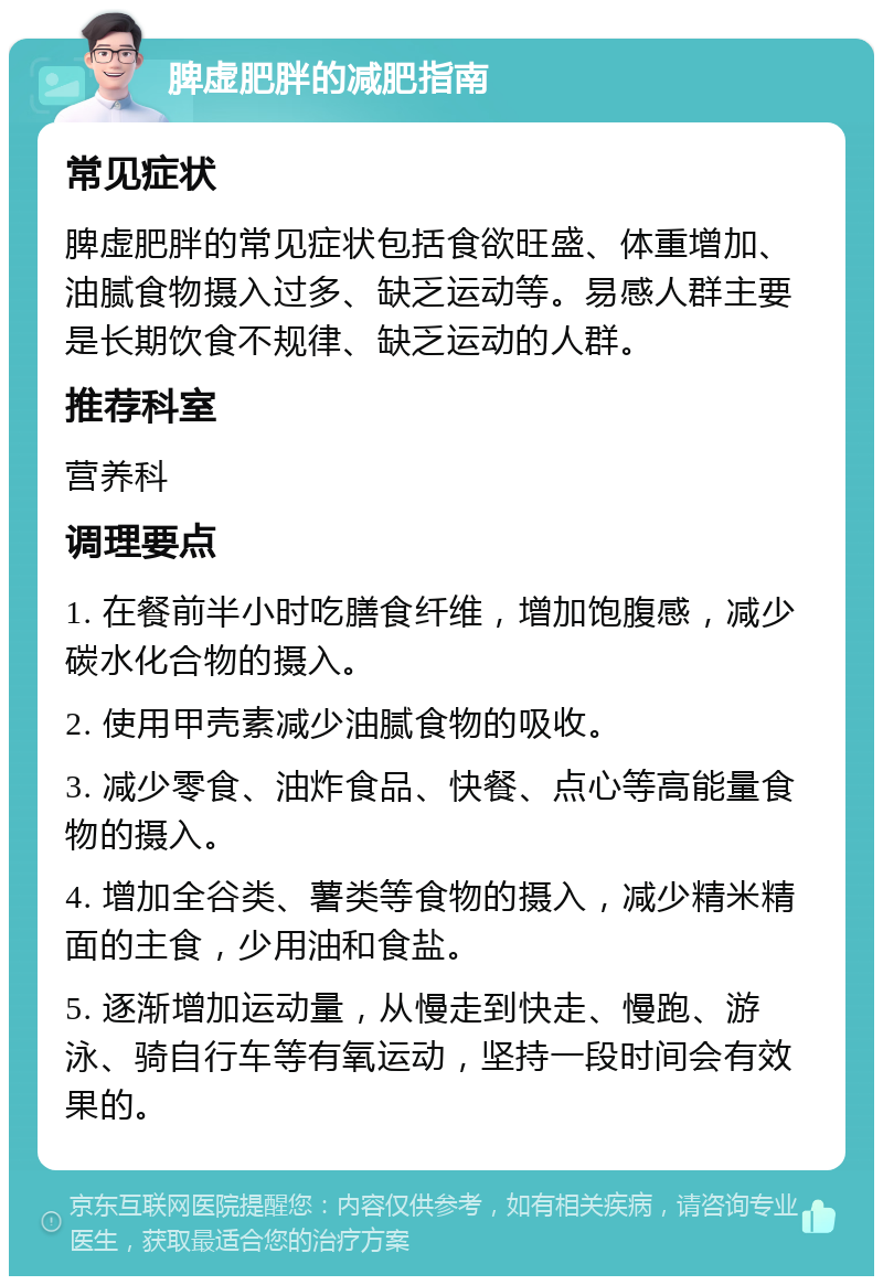 脾虚肥胖的减肥指南 常见症状 脾虚肥胖的常见症状包括食欲旺盛、体重增加、油腻食物摄入过多、缺乏运动等。易感人群主要是长期饮食不规律、缺乏运动的人群。 推荐科室 营养科 调理要点 1. 在餐前半小时吃膳食纤维，增加饱腹感，减少碳水化合物的摄入。 2. 使用甲壳素减少油腻食物的吸收。 3. 减少零食、油炸食品、快餐、点心等高能量食物的摄入。 4. 增加全谷类、薯类等食物的摄入，减少精米精面的主食，少用油和食盐。 5. 逐渐增加运动量，从慢走到快走、慢跑、游泳、骑自行车等有氧运动，坚持一段时间会有效果的。