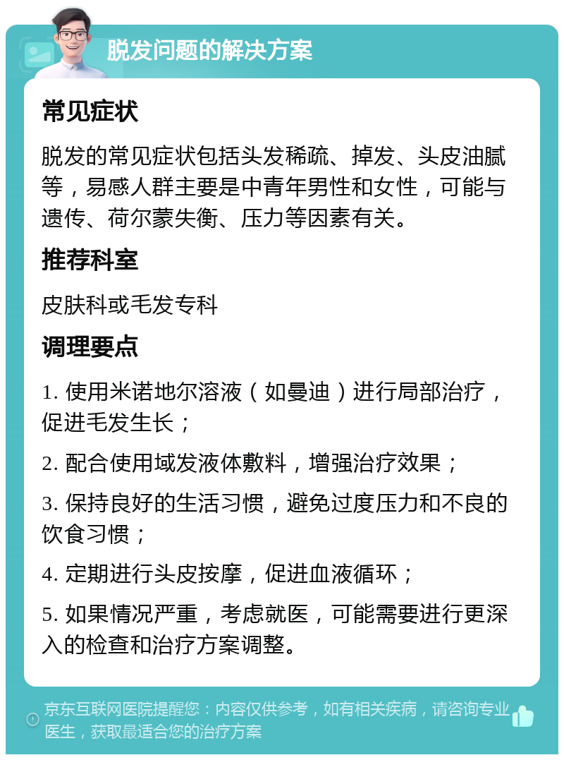 脱发问题的解决方案 常见症状 脱发的常见症状包括头发稀疏、掉发、头皮油腻等，易感人群主要是中青年男性和女性，可能与遗传、荷尔蒙失衡、压力等因素有关。 推荐科室 皮肤科或毛发专科 调理要点 1. 使用米诺地尔溶液（如曼迪）进行局部治疗，促进毛发生长； 2. 配合使用域发液体敷料，增强治疗效果； 3. 保持良好的生活习惯，避免过度压力和不良的饮食习惯； 4. 定期进行头皮按摩，促进血液循环； 5. 如果情况严重，考虑就医，可能需要进行更深入的检查和治疗方案调整。