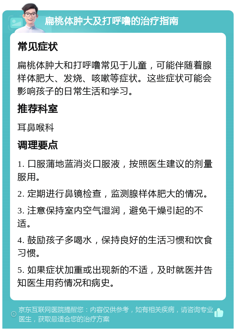 扁桃体肿大及打呼噜的治疗指南 常见症状 扁桃体肿大和打呼噜常见于儿童，可能伴随着腺样体肥大、发烧、咳嗽等症状。这些症状可能会影响孩子的日常生活和学习。 推荐科室 耳鼻喉科 调理要点 1. 口服蒲地蓝消炎口服液，按照医生建议的剂量服用。 2. 定期进行鼻镜检查，监测腺样体肥大的情况。 3. 注意保持室内空气湿润，避免干燥引起的不适。 4. 鼓励孩子多喝水，保持良好的生活习惯和饮食习惯。 5. 如果症状加重或出现新的不适，及时就医并告知医生用药情况和病史。