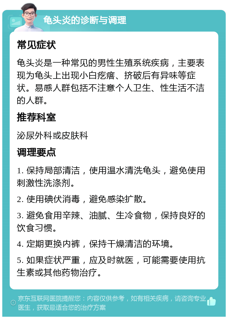 龟头炎的诊断与调理 常见症状 龟头炎是一种常见的男性生殖系统疾病，主要表现为龟头上出现小白疙瘩、挤破后有异味等症状。易感人群包括不注意个人卫生、性生活不洁的人群。 推荐科室 泌尿外科或皮肤科 调理要点 1. 保持局部清洁，使用温水清洗龟头，避免使用刺激性洗涤剂。 2. 使用碘伏消毒，避免感染扩散。 3. 避免食用辛辣、油腻、生冷食物，保持良好的饮食习惯。 4. 定期更换内裤，保持干燥清洁的环境。 5. 如果症状严重，应及时就医，可能需要使用抗生素或其他药物治疗。