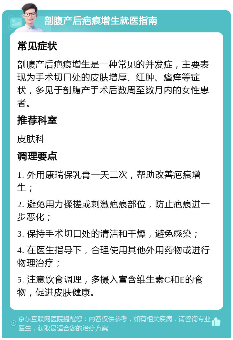 剖腹产后疤痕增生就医指南 常见症状 剖腹产后疤痕增生是一种常见的并发症，主要表现为手术切口处的皮肤增厚、红肿、瘙痒等症状，多见于剖腹产手术后数周至数月内的女性患者。 推荐科室 皮肤科 调理要点 1. 外用康瑞保乳膏一天二次，帮助改善疤痕增生； 2. 避免用力揉搓或刺激疤痕部位，防止疤痕进一步恶化； 3. 保持手术切口处的清洁和干燥，避免感染； 4. 在医生指导下，合理使用其他外用药物或进行物理治疗； 5. 注意饮食调理，多摄入富含维生素C和E的食物，促进皮肤健康。