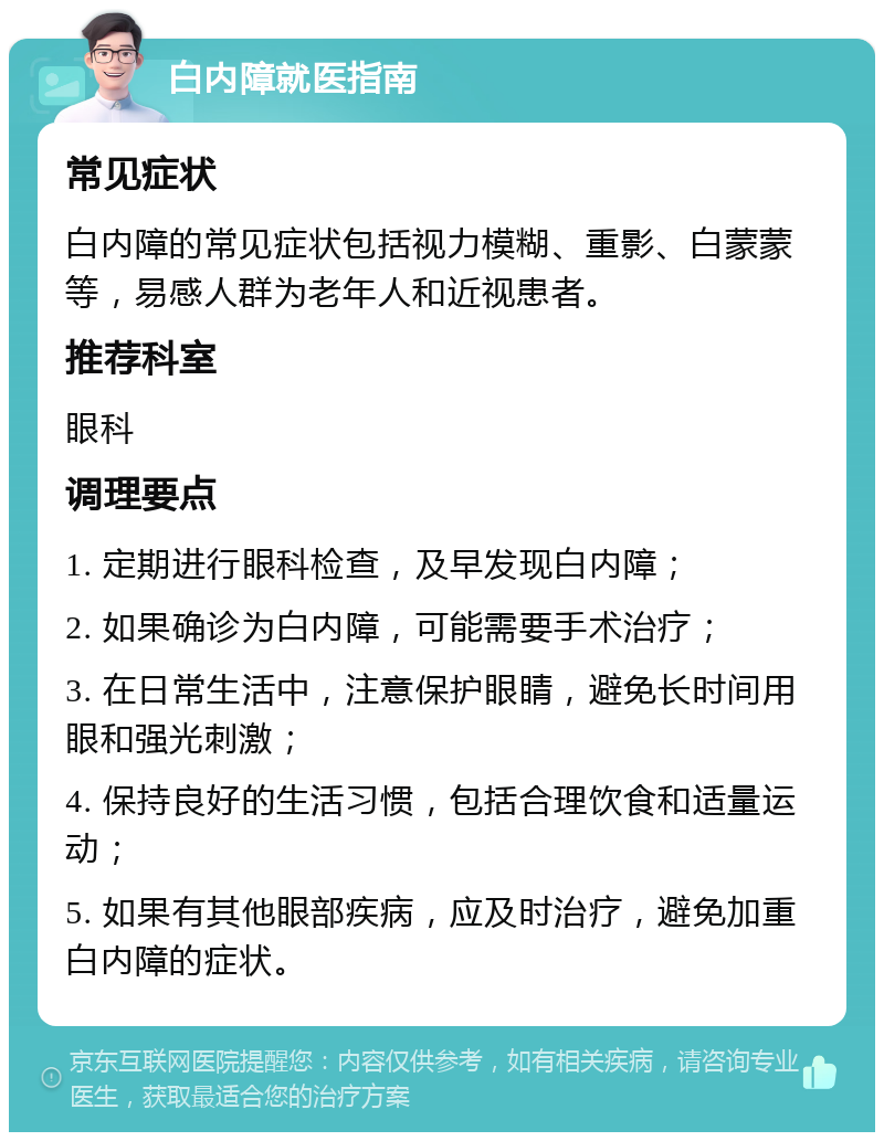 白内障就医指南 常见症状 白内障的常见症状包括视力模糊、重影、白蒙蒙等，易感人群为老年人和近视患者。 推荐科室 眼科 调理要点 1. 定期进行眼科检查，及早发现白内障； 2. 如果确诊为白内障，可能需要手术治疗； 3. 在日常生活中，注意保护眼睛，避免长时间用眼和强光刺激； 4. 保持良好的生活习惯，包括合理饮食和适量运动； 5. 如果有其他眼部疾病，应及时治疗，避免加重白内障的症状。