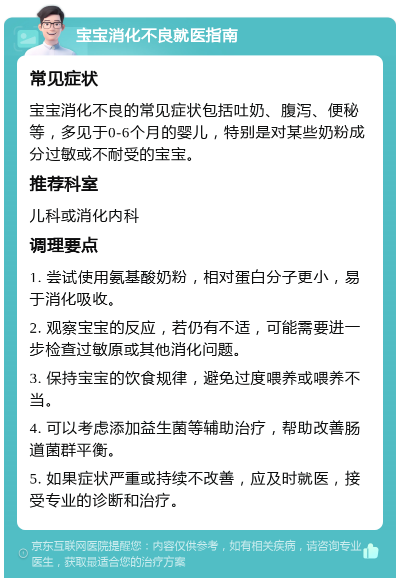 宝宝消化不良就医指南 常见症状 宝宝消化不良的常见症状包括吐奶、腹泻、便秘等，多见于0-6个月的婴儿，特别是对某些奶粉成分过敏或不耐受的宝宝。 推荐科室 儿科或消化内科 调理要点 1. 尝试使用氨基酸奶粉，相对蛋白分子更小，易于消化吸收。 2. 观察宝宝的反应，若仍有不适，可能需要进一步检查过敏原或其他消化问题。 3. 保持宝宝的饮食规律，避免过度喂养或喂养不当。 4. 可以考虑添加益生菌等辅助治疗，帮助改善肠道菌群平衡。 5. 如果症状严重或持续不改善，应及时就医，接受专业的诊断和治疗。