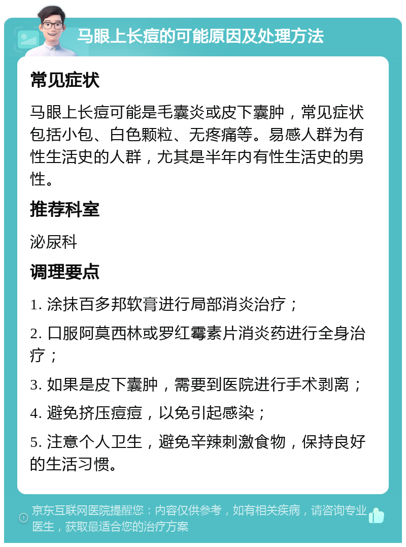 马眼上长痘的可能原因及处理方法 常见症状 马眼上长痘可能是毛囊炎或皮下囊肿，常见症状包括小包、白色颗粒、无疼痛等。易感人群为有性生活史的人群，尤其是半年内有性生活史的男性。 推荐科室 泌尿科 调理要点 1. 涂抹百多邦软膏进行局部消炎治疗； 2. 口服阿莫西林或罗红霉素片消炎药进行全身治疗； 3. 如果是皮下囊肿，需要到医院进行手术剥离； 4. 避免挤压痘痘，以免引起感染； 5. 注意个人卫生，避免辛辣刺激食物，保持良好的生活习惯。