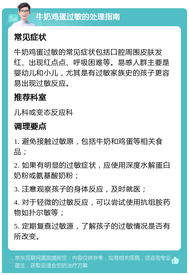 牛奶鸡蛋过敏的处理指南 常见症状 牛奶鸡蛋过敏的常见症状包括口腔周围皮肤发红、出现红点点、呼吸困难等。易感人群主要是婴幼儿和小儿，尤其是有过敏家族史的孩子更容易出现过敏反应。 推荐科室 儿科或变态反应科 调理要点 1. 避免接触过敏原，包括牛奶和鸡蛋等相关食品； 2. 如果有明显的过敏症状，应使用深度水解蛋白奶粉或氨基酸奶粉； 3. 注意观察孩子的身体反应，及时就医； 4. 对于轻微的过敏反应，可以尝试使用抗组胺药物如扑尔敏等； 5. 定期复查过敏源，了解孩子的过敏情况是否有所改变。