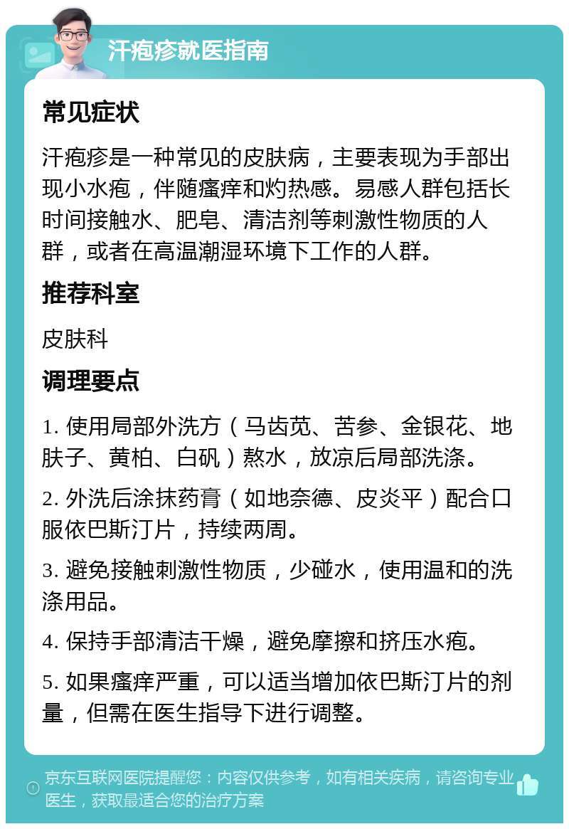 汗疱疹就医指南 常见症状 汗疱疹是一种常见的皮肤病，主要表现为手部出现小水疱，伴随瘙痒和灼热感。易感人群包括长时间接触水、肥皂、清洁剂等刺激性物质的人群，或者在高温潮湿环境下工作的人群。 推荐科室 皮肤科 调理要点 1. 使用局部外洗方（马齿苋、苦参、金银花、地肤子、黄柏、白矾）熬水，放凉后局部洗涤。 2. 外洗后涂抹药膏（如地奈德、皮炎平）配合口服依巴斯汀片，持续两周。 3. 避免接触刺激性物质，少碰水，使用温和的洗涤用品。 4. 保持手部清洁干燥，避免摩擦和挤压水疱。 5. 如果瘙痒严重，可以适当增加依巴斯汀片的剂量，但需在医生指导下进行调整。