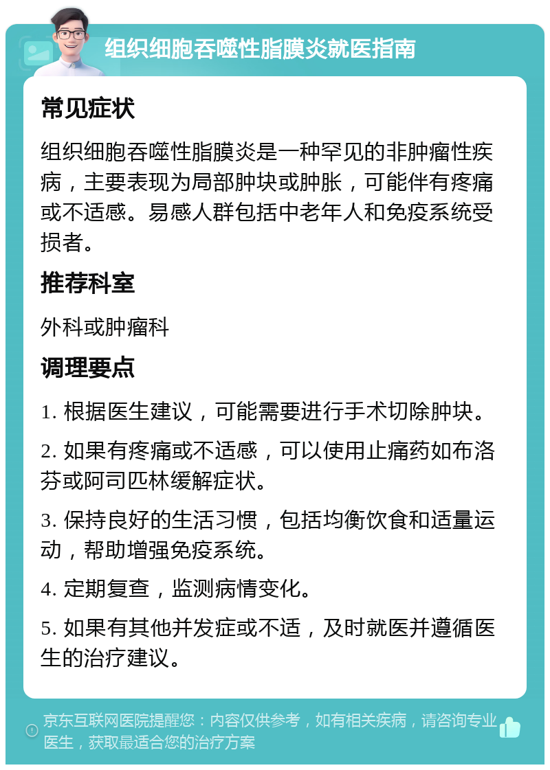 组织细胞吞噬性脂膜炎就医指南 常见症状 组织细胞吞噬性脂膜炎是一种罕见的非肿瘤性疾病，主要表现为局部肿块或肿胀，可能伴有疼痛或不适感。易感人群包括中老年人和免疫系统受损者。 推荐科室 外科或肿瘤科 调理要点 1. 根据医生建议，可能需要进行手术切除肿块。 2. 如果有疼痛或不适感，可以使用止痛药如布洛芬或阿司匹林缓解症状。 3. 保持良好的生活习惯，包括均衡饮食和适量运动，帮助增强免疫系统。 4. 定期复查，监测病情变化。 5. 如果有其他并发症或不适，及时就医并遵循医生的治疗建议。