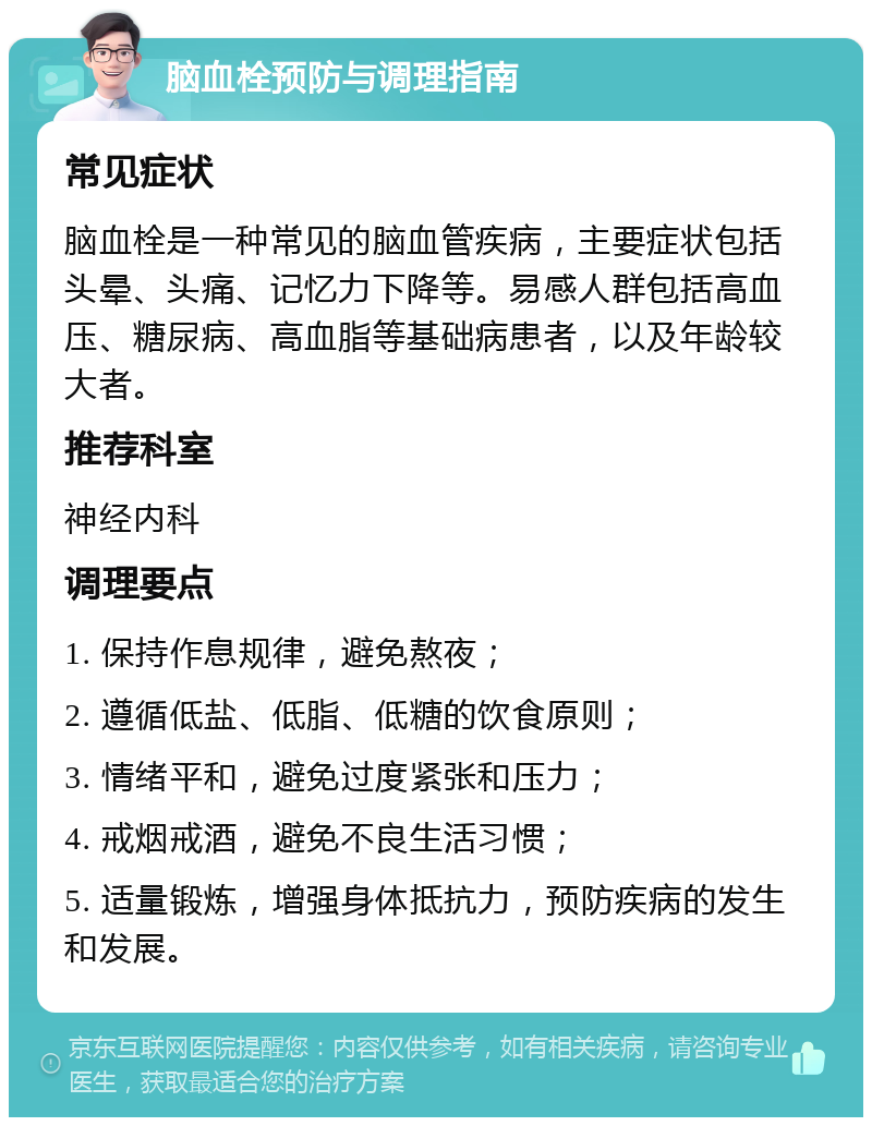 脑血栓预防与调理指南 常见症状 脑血栓是一种常见的脑血管疾病，主要症状包括头晕、头痛、记忆力下降等。易感人群包括高血压、糖尿病、高血脂等基础病患者，以及年龄较大者。 推荐科室 神经内科 调理要点 1. 保持作息规律，避免熬夜； 2. 遵循低盐、低脂、低糖的饮食原则； 3. 情绪平和，避免过度紧张和压力； 4. 戒烟戒酒，避免不良生活习惯； 5. 适量锻炼，增强身体抵抗力，预防疾病的发生和发展。