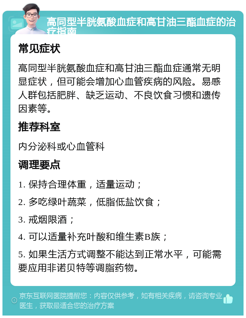 高同型半胱氨酸血症和高甘油三酯血症的治疗指南 常见症状 高同型半胱氨酸血症和高甘油三酯血症通常无明显症状，但可能会增加心血管疾病的风险。易感人群包括肥胖、缺乏运动、不良饮食习惯和遗传因素等。 推荐科室 内分泌科或心血管科 调理要点 1. 保持合理体重，适量运动； 2. 多吃绿叶蔬菜，低脂低盐饮食； 3. 戒烟限酒； 4. 可以适量补充叶酸和维生素B族； 5. 如果生活方式调整不能达到正常水平，可能需要应用非诺贝特等调脂药物。