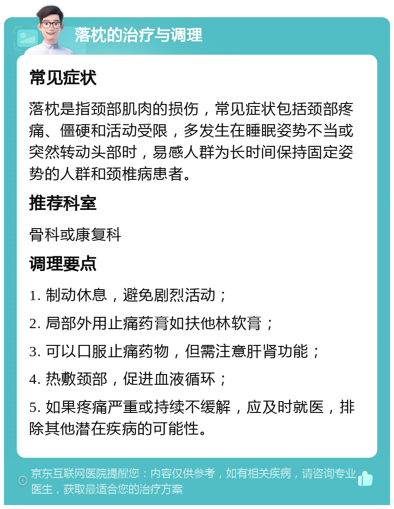 落枕的治疗与调理 常见症状 落枕是指颈部肌肉的损伤，常见症状包括颈部疼痛、僵硬和活动受限，多发生在睡眠姿势不当或突然转动头部时，易感人群为长时间保持固定姿势的人群和颈椎病患者。 推荐科室 骨科或康复科 调理要点 1. 制动休息，避免剧烈活动； 2. 局部外用止痛药膏如扶他林软膏； 3. 可以口服止痛药物，但需注意肝肾功能； 4. 热敷颈部，促进血液循环； 5. 如果疼痛严重或持续不缓解，应及时就医，排除其他潜在疾病的可能性。