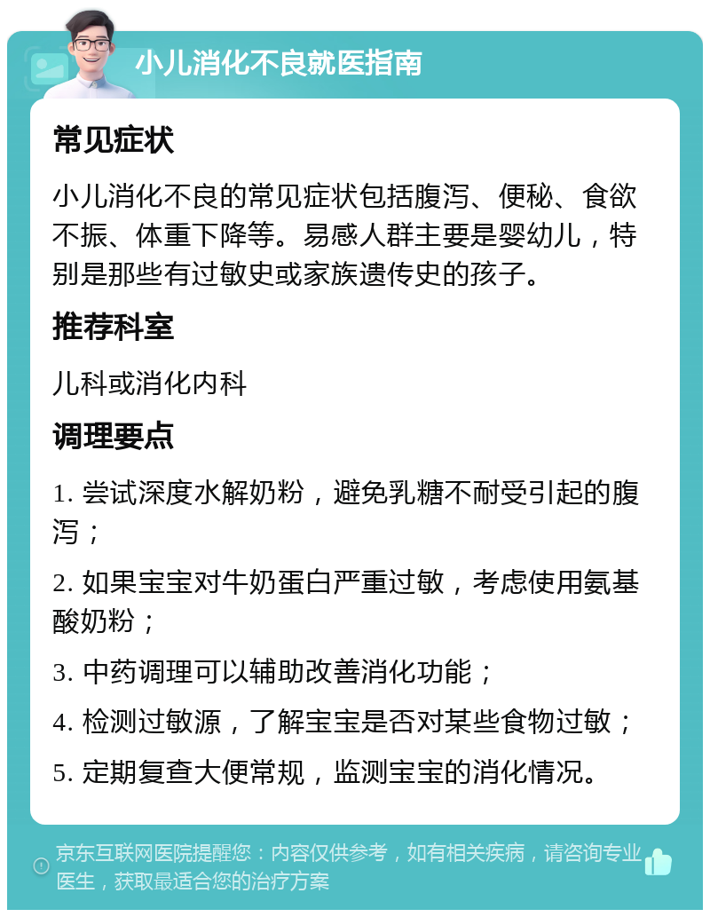 小儿消化不良就医指南 常见症状 小儿消化不良的常见症状包括腹泻、便秘、食欲不振、体重下降等。易感人群主要是婴幼儿，特别是那些有过敏史或家族遗传史的孩子。 推荐科室 儿科或消化内科 调理要点 1. 尝试深度水解奶粉，避免乳糖不耐受引起的腹泻； 2. 如果宝宝对牛奶蛋白严重过敏，考虑使用氨基酸奶粉； 3. 中药调理可以辅助改善消化功能； 4. 检测过敏源，了解宝宝是否对某些食物过敏； 5. 定期复查大便常规，监测宝宝的消化情况。