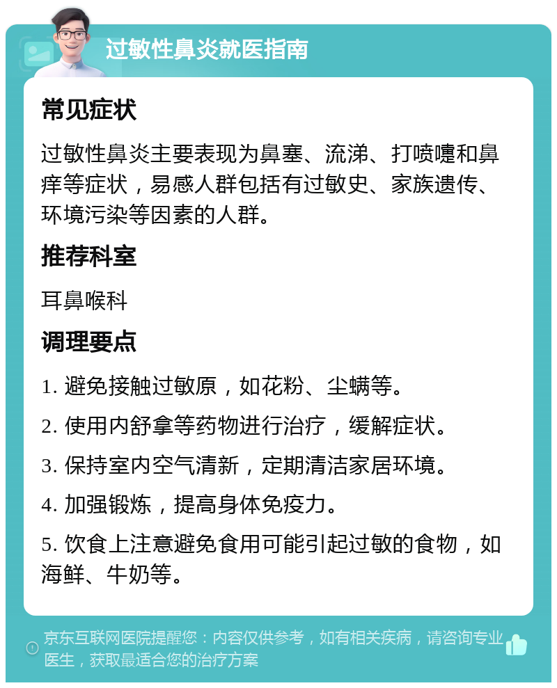 过敏性鼻炎就医指南 常见症状 过敏性鼻炎主要表现为鼻塞、流涕、打喷嚏和鼻痒等症状，易感人群包括有过敏史、家族遗传、环境污染等因素的人群。 推荐科室 耳鼻喉科 调理要点 1. 避免接触过敏原，如花粉、尘螨等。 2. 使用内舒拿等药物进行治疗，缓解症状。 3. 保持室内空气清新，定期清洁家居环境。 4. 加强锻炼，提高身体免疫力。 5. 饮食上注意避免食用可能引起过敏的食物，如海鲜、牛奶等。