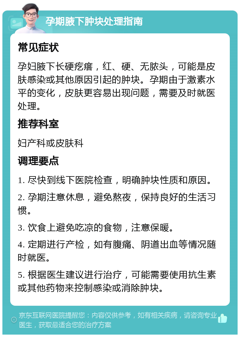 孕期腋下肿块处理指南 常见症状 孕妇腋下长硬疙瘩，红、硬、无脓头，可能是皮肤感染或其他原因引起的肿块。孕期由于激素水平的变化，皮肤更容易出现问题，需要及时就医处理。 推荐科室 妇产科或皮肤科 调理要点 1. 尽快到线下医院检查，明确肿块性质和原因。 2. 孕期注意休息，避免熬夜，保持良好的生活习惯。 3. 饮食上避免吃凉的食物，注意保暖。 4. 定期进行产检，如有腹痛、阴道出血等情况随时就医。 5. 根据医生建议进行治疗，可能需要使用抗生素或其他药物来控制感染或消除肿块。