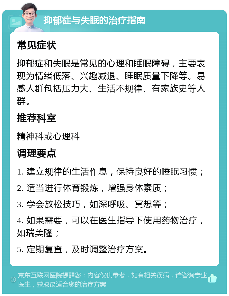 抑郁症与失眠的治疗指南 常见症状 抑郁症和失眠是常见的心理和睡眠障碍，主要表现为情绪低落、兴趣减退、睡眠质量下降等。易感人群包括压力大、生活不规律、有家族史等人群。 推荐科室 精神科或心理科 调理要点 1. 建立规律的生活作息，保持良好的睡眠习惯； 2. 适当进行体育锻炼，增强身体素质； 3. 学会放松技巧，如深呼吸、冥想等； 4. 如果需要，可以在医生指导下使用药物治疗，如瑞美隆； 5. 定期复查，及时调整治疗方案。