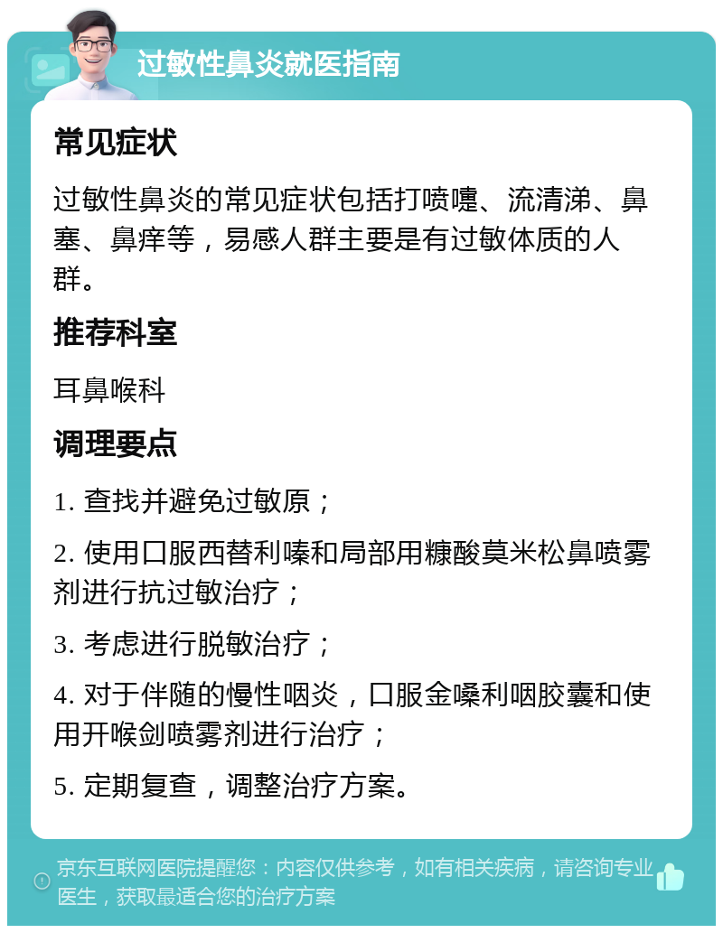 过敏性鼻炎就医指南 常见症状 过敏性鼻炎的常见症状包括打喷嚏、流清涕、鼻塞、鼻痒等，易感人群主要是有过敏体质的人群。 推荐科室 耳鼻喉科 调理要点 1. 查找并避免过敏原； 2. 使用口服西替利嗪和局部用糠酸莫米松鼻喷雾剂进行抗过敏治疗； 3. 考虑进行脱敏治疗； 4. 对于伴随的慢性咽炎，口服金嗓利咽胶囊和使用开喉剑喷雾剂进行治疗； 5. 定期复查，调整治疗方案。