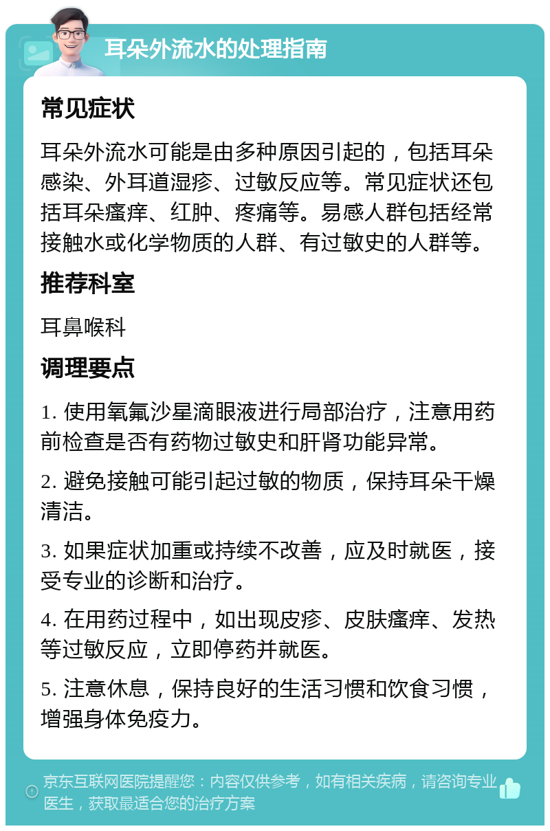 耳朵外流水的处理指南 常见症状 耳朵外流水可能是由多种原因引起的，包括耳朵感染、外耳道湿疹、过敏反应等。常见症状还包括耳朵瘙痒、红肿、疼痛等。易感人群包括经常接触水或化学物质的人群、有过敏史的人群等。 推荐科室 耳鼻喉科 调理要点 1. 使用氧氟沙星滴眼液进行局部治疗，注意用药前检查是否有药物过敏史和肝肾功能异常。 2. 避免接触可能引起过敏的物质，保持耳朵干燥清洁。 3. 如果症状加重或持续不改善，应及时就医，接受专业的诊断和治疗。 4. 在用药过程中，如出现皮疹、皮肤瘙痒、发热等过敏反应，立即停药并就医。 5. 注意休息，保持良好的生活习惯和饮食习惯，增强身体免疫力。